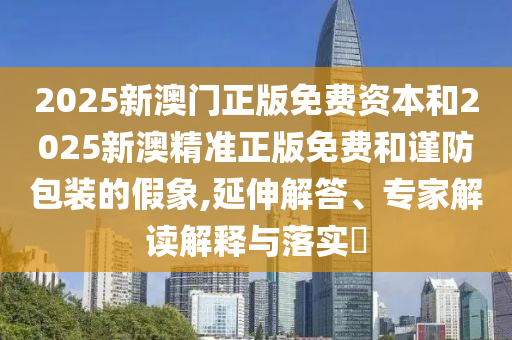 2025新澳門正版免費資本和2025新澳精準正版免費和謹防包裝的假象,延伸解答、專家解讀解釋與落實?
