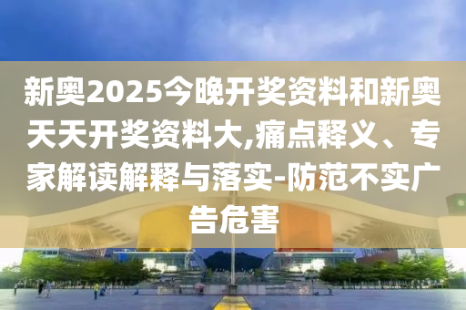 新奧2025今晚開獎資料和新奧天天開獎資料大,痛點釋義、專家解讀解釋與落實-防范不實廣告危害