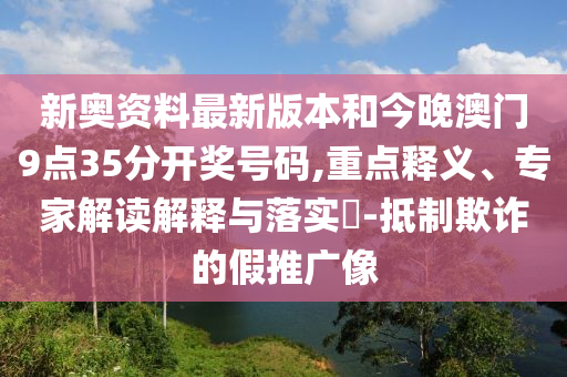 新奧資料最新版本和今晚澳門9點35分開獎號碼,重點釋義、專家解讀解釋與落實?-抵制欺詐的假推廣像