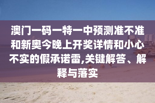 澳門一碼一特一中預測準不準和新奧今晚上開獎詳情和小心不實的假承諾雷,關鍵解答、解釋與落實