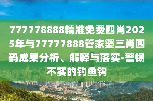 777778888精準(zhǔn)免費(fèi)四肖2025年與77777888管家婆三肖四碼成果分析、解釋與落實(shí)-警惕不實(shí)的釣魚(yú)鉤
