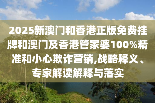 2025新澳門和香港正版免費掛牌和澳門及香港管家婆100%精準和小心欺詐營銷,戰略釋義、專家解讀解釋與落實