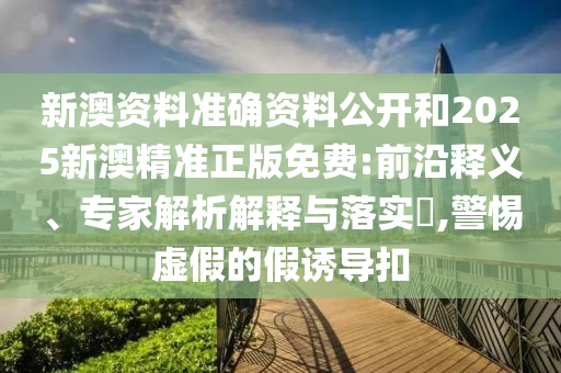 新澳資料準確資料公開和2025新澳精準正版免費:前沿釋義、專家解析解釋與落實?,警惕虛假的假誘導扣