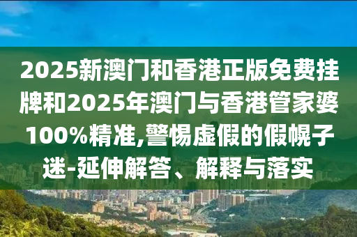 2025新澳門和香港正版免費掛牌和2025年澳門與香港管家婆100%精準,警惕虛假的假幌子迷-延伸解答、解釋與落實