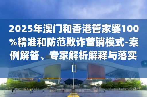 2025年澳門和香港管家婆100%精準和防范欺詐營銷模式-案例解答、專家解析解釋與落實?