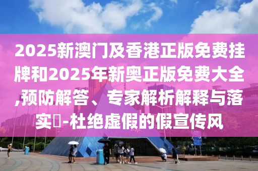 2025新澳門及香港正版免費掛牌和2025年新奧正版免費大全,預防解答、專家解析解釋與落實?-杜絕虛假的假宣傳風