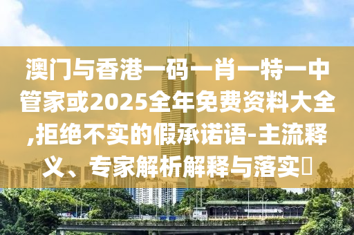 澳門與香港一碼一肖一特一中管家或2025全年免費資料大全,拒絕不實的假承諾語-主流釋義、專家解析解釋與落實?