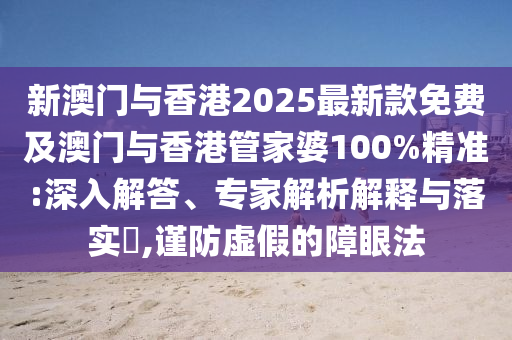 新澳門與香港2025最新款免費及澳門與香港管家婆100%精準:深入解答、專家解析解釋與落實?,謹防虛假的障眼法
