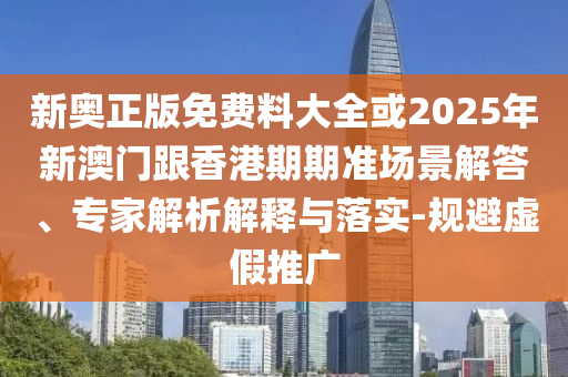新奧正版免費料大全或2025年新澳門跟香港期期準場景解答、專家解析解釋與落實-規避虛假推廣