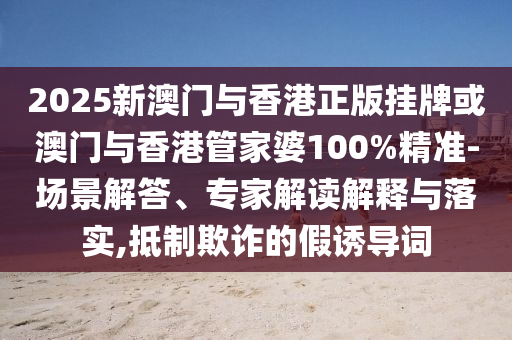 2025新澳門與香港正版掛牌或澳門與香港管家婆100%精準-場景解答、專家解讀解釋與落實,抵制欺詐的假誘導詞