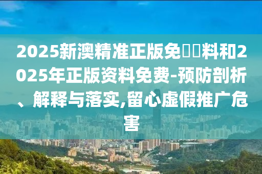 2025新澳精準正版免費資料和2025年正版資料免費-預防剖析、解釋與落實,留心虛假推廣危害