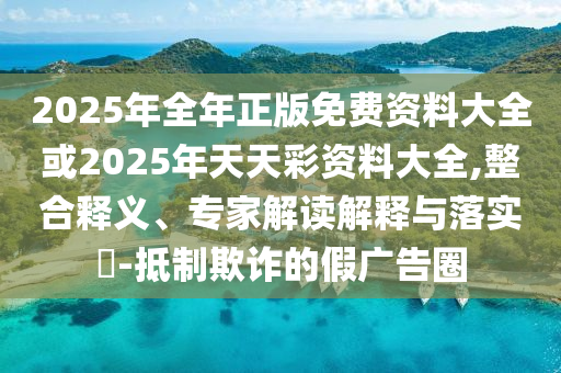 2025年全年正版免費資料大全或2025年天天彩資料大全,整合釋義、專家解讀解釋與落實?-抵制欺詐的假廣告圈