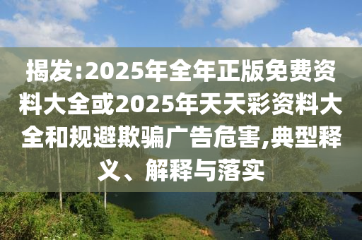 揭發:2025年全年正版免費資料大全或2025年天天彩資料大全和規避欺騙廣告危害,典型釋義、解釋與落實