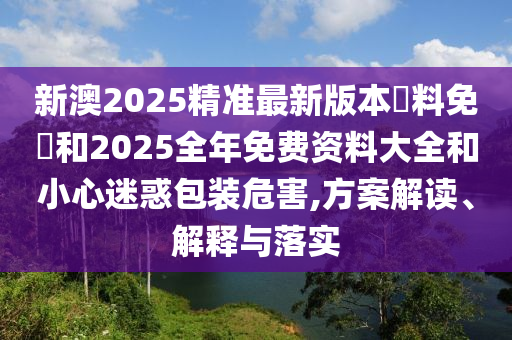 新澳2025精準(zhǔn)最新版本資料免費(fèi)和2025全年免費(fèi)資料大全和小心迷惑包裝危害,方案解讀、解釋與落實(shí)