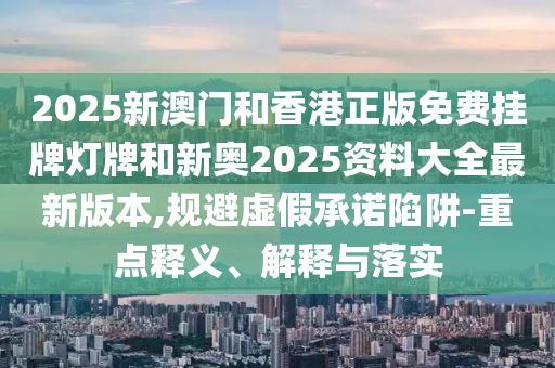 2025新澳門和香港正版免費掛牌燈牌和新奧2025資料大全最新版本,規避虛假承諾陷阱-重點釋義、解釋與落實