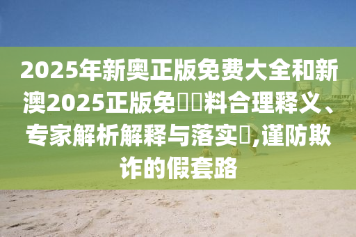 2025年新奧正版免費大全和新澳2025正版免費資料合理釋義、專家解析解釋與落實?,謹防欺詐的假套路