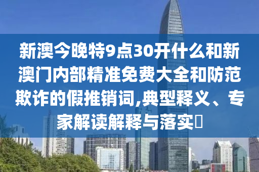 新澳今晚特9點30開什么和新澳門內部精準免費大全和防范欺詐的假推銷詞,典型釋義、專家解讀解釋與落實?