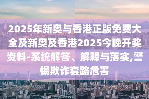 2025年新奧與香港正版免費(fèi)大全及新奧及香港2025今晚開(kāi)獎(jiǎng)資料-系統(tǒng)解答、解釋與落實(shí),警惕欺詐套路危害