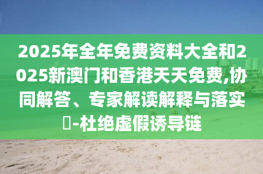 2025年全年免費(fèi)資料大全和2025新澳門和香港天天免費(fèi),協(xié)同解答、專家解讀解釋與落實(shí)?-杜絕虛假誘導(dǎo)鏈