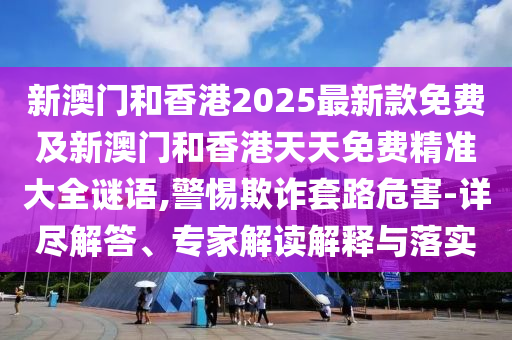 新澳門和香港2025最新款免費及新澳門和香港天天免費精準大全謎語,警惕欺詐套路危害-詳盡解答、專家解讀解釋與落實