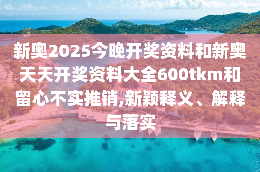 新奧2025今晚開(kāi)獎(jiǎng)資料和新奧天天開(kāi)獎(jiǎng)資料大全600tkm和留心不實(shí)推銷(xiāo),新穎釋義、解釋與落實(shí)