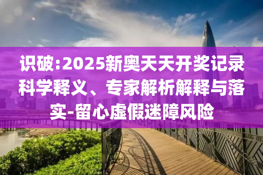 識破:2025新奧天天開獎記錄科學(xué)釋義、專家解析解釋與落實(shí)-留心虛假迷障風(fēng)險