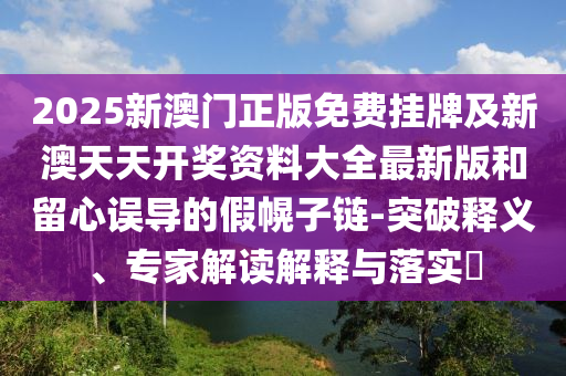 2025新澳門正版免費掛牌及新澳天天開獎資料大全最新版和留心誤導的假幌子鏈-突破釋義、專家解讀解釋與落實?