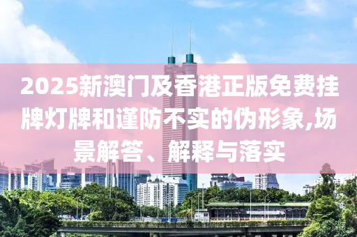 2025新澳門及香港正版免費掛牌燈牌和謹防不實的偽形象,場景解答、解釋與落實