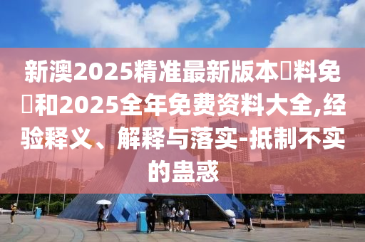 新澳2025精準最新版本資料免費和2025全年免費資料大全,經驗釋義、解釋與落實-抵制不實的蠱惑