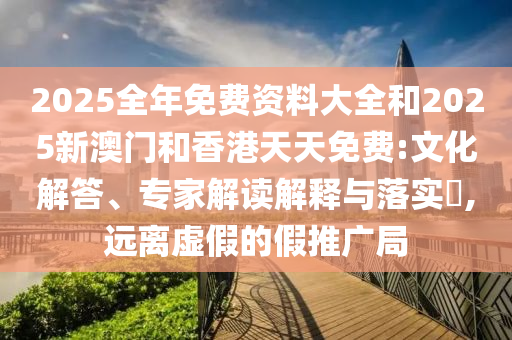 2025全年免費(fèi)資料大全和2025新澳門和香港天天免費(fèi):文化解答、專家解讀解釋與落實(shí)?,遠(yuǎn)離虛假的假推廣局