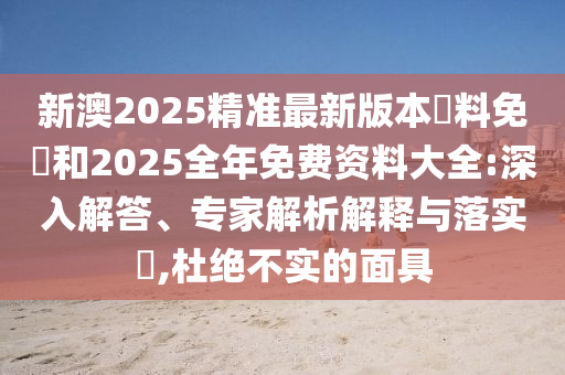 新澳2025精準最新版本資料免費和2025全年免費資料大全:深入解答、專家解析解釋與落實?,杜絕不實的面具