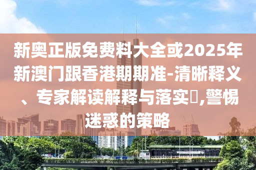 新奧正版免費(fèi)料大全或2025年新澳門跟香港期期準(zhǔn)-清晰釋義、專家解讀解釋與落實(shí)?,警惕迷惑的策略