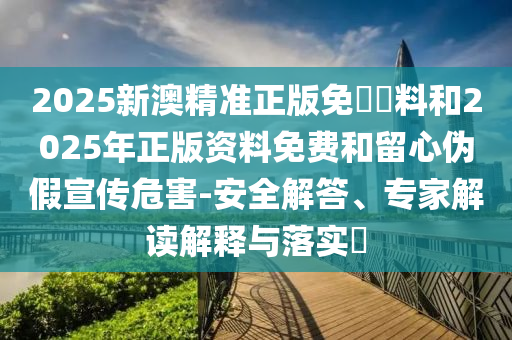 2025新澳精準正版免費資料和2025年正版資料免費和留心偽假宣傳危害-安全解答、專家解讀解釋與落實?