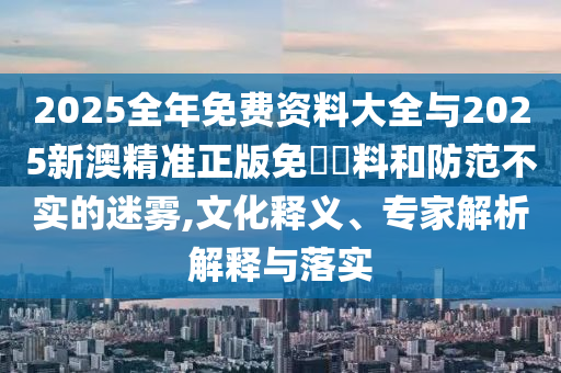 2025全年免費資料大全與2025新澳精準正版免費資料和防范不實的迷霧,文化釋義、專家解析解釋與落實
