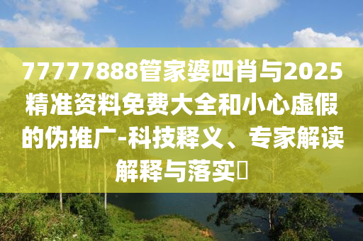 77777888管家婆四肖與2025精準資料免費大全和小心虛假的偽推廣-科技釋義、專家解讀解釋與落實?