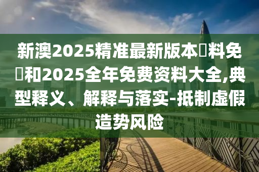 新澳2025精準最新版本資料免費和2025全年免費資料大全,典型釋義、解釋與落實-抵制虛假造勢風險