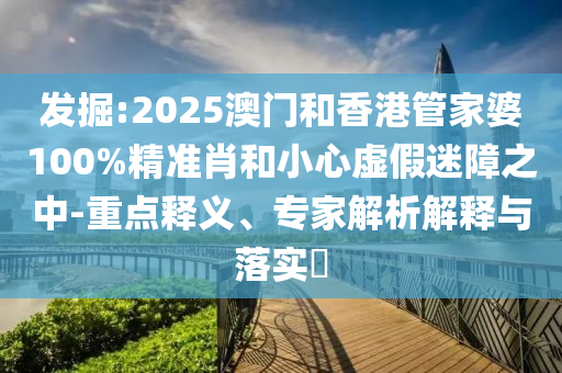 發掘:2025澳門和香港管家婆100%精準肖和小心虛假迷障之中-重點釋義、專家解析解釋與落實?