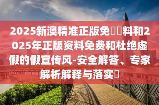 2025新澳精準正版免費資料和2025年正版資料免費和杜絕虛假的假宣傳風-安全解答、專家解析解釋與落實?