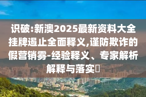 識破:新澳2025最新資料大全掛牌遏止全面釋義,謹防欺詐的假營銷霧-經驗釋義、專家解析解釋與落實?