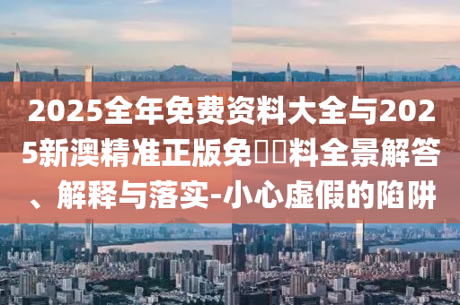 2025全年免費(fèi)資料大全與2025新澳精準(zhǔn)正版免費(fèi)資料全景解答、解釋與落實(shí)-小心虛假的陷阱