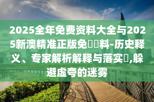 2025全年免費資料大全與2025新澳精準正版免費資料-歷史釋義、專家解析解釋與落實?,躲避虛夸的迷霧