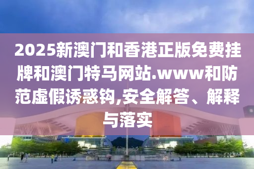 2025新澳門(mén)和香港正版免費(fèi)掛牌和澳門(mén)特馬網(wǎng)站.www和防范虛假誘惑鉤,安全解答、解釋與落實(shí)