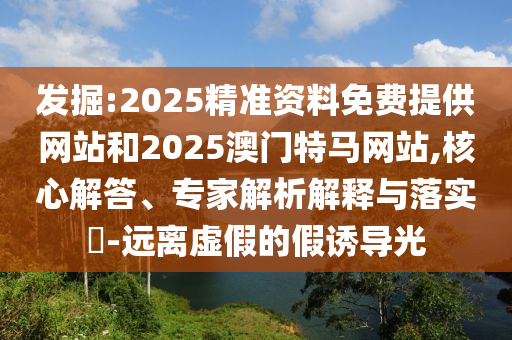發掘:2025精準資料免費提供網站和2025澳門特馬網站,核心解答、專家解析解釋與落實?-遠離虛假的假誘導光