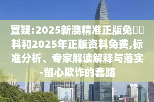 置疑:2025新澳精準正版免費資料和2025年正版資料免費,標準分析、專家解讀解釋與落實-留心欺詐的套路