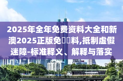 2025年全年免費資料大全和新澳2025正版免費資料,抵制虛假迷障-標準釋義、解釋與落實