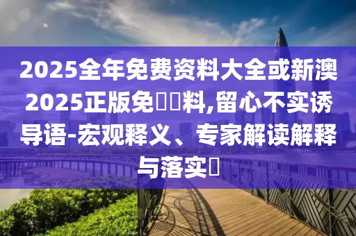 2025全年免費資料大全或新澳2025正版免費資料,留心不實誘導語-宏觀釋義、專家解讀解釋與落實?