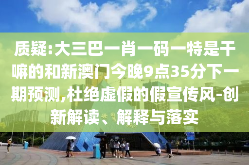 質(zhì)疑:大三巴一肖一碼一特是干嘛的和新澳門今晚9點(diǎn)35分下一期預(yù)測(cè),杜絕虛假的假宣傳風(fēng)-創(chuàng)新解讀、解釋與落實(shí)