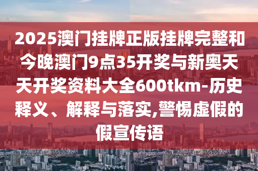 2025澳門掛牌正版掛牌完整和今晚澳門9點35開獎與新奧天天開獎資料大全600tkm-歷史釋義、解釋與落實,警惕虛假的假宣傳語