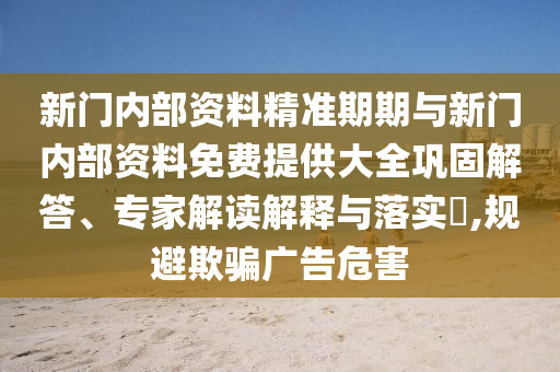 新門內部資料精準期期與新門內部資料免費提供大全鞏固解答、專家解讀解釋與落實?,規避欺騙廣告危害
