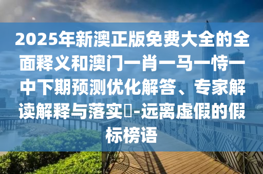 2025年新澳正版免費大全的全面釋義和澳門一肖一馬一恃一中下期預測優化解答、專家解讀解釋與落實?-遠離虛假的假標榜語